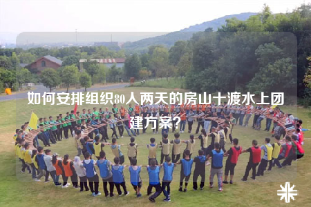 如何安排組織80人兩天的房山十渡水上團建方案？
