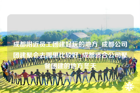 成都附近員工團(tuán)建好玩的地方_成都公司團(tuán)建聚會(huì)去哪里比較好_成都適合公司聚餐團(tuán)建的地方冬天