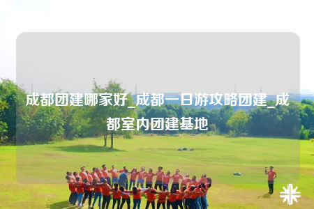 成都團(tuán)建哪家好_成都一日游攻略團(tuán)建_成都室內(nèi)團(tuán)建基地