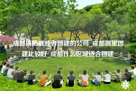 成都搞拓展或者團建的公司_成都哪里團建比較好_成都什么區(qū)域適合團建