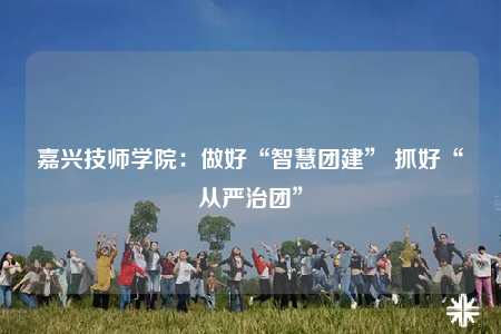 嘉興技師學(xué)院：做好“智慧團(tuán)建” 抓好“從嚴(yán)治團(tuán)”