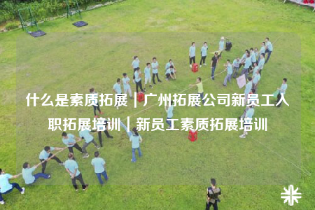 什么是素質(zhì)拓展｜廣州拓展公司新員工入職拓展培訓(xùn)｜新員工素質(zhì)拓展培訓(xùn)