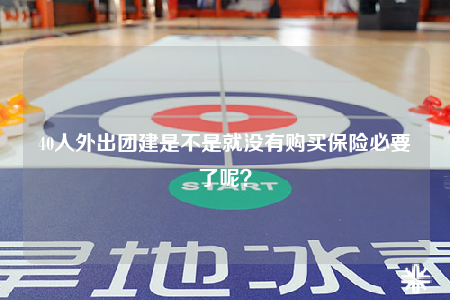40人外出團(tuán)建是不是就沒有購買保險必要了呢？