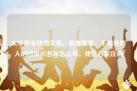 大學(xué)畢業(yè)轉(zhuǎn)團關(guān)系，需要填表，不知道轉(zhuǎn)入的團組織名稱怎么寫，我是石家莊的